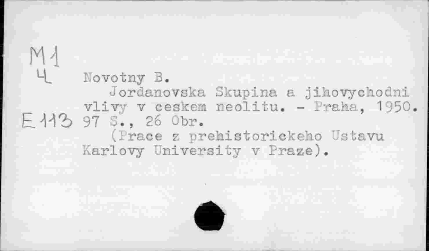 ﻿ГМ
Ч. Novotny В.
Jordanovska Skupina a jihovychodni vlivy V ceskem neolitu. - Praha, 1950 Е^Ъ 97 S'., 26 Obr.
(Trace z prehistorickeho Ustavu Karlovy University v Praze).